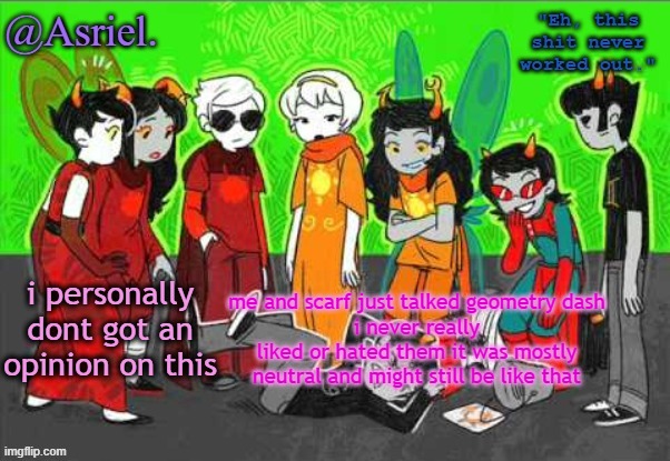 i aint much involved as yall i just talked abt this wit her so yeah | me and scarf just talked geometry dash
i never really liked or hated them it was mostly neutral and might still be like that; i personally dont got an opinion on this | image tagged in asriel's awesome homestuck temp uhh not really | made w/ Imgflip meme maker