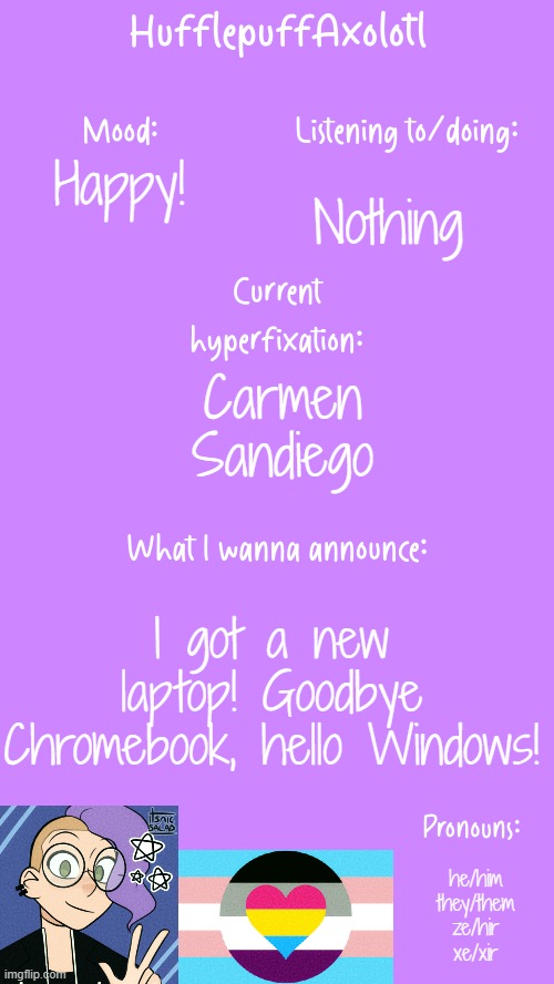 HufflepuffAxolotl's Announcement Template | Happy! Nothing; Carmen Sandiego; I got a new laptop! Goodbye Chromebook, hello Windows! he/him
they/them
ze/hir
xe/xir | image tagged in hufflepuffaxolotl's announcement template | made w/ Imgflip meme maker