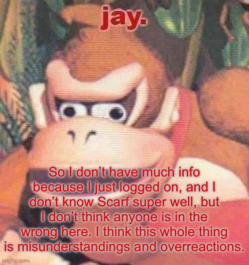 jay. announcement temp | So I don’t have much info because I just logged on, and I don’t know Scarf super well, but I don’t think anyone is in the wrong here. I think this whole thing is misunderstandings and overreactions. | image tagged in jay announcement temp | made w/ Imgflip meme maker