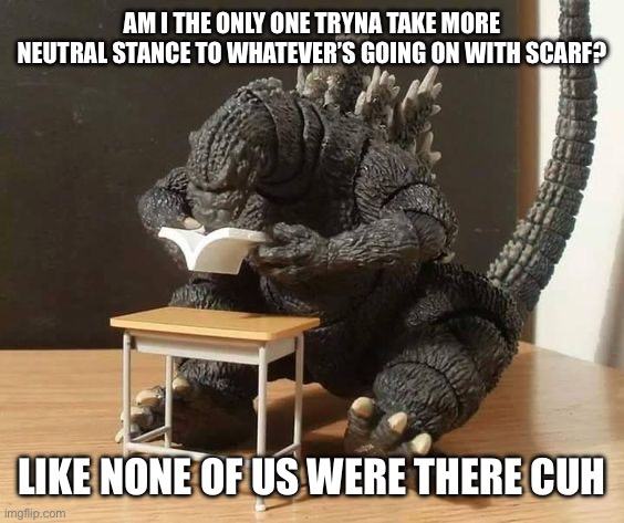 Godzilla understanding | AM I THE ONLY ONE TRYNA TAKE MORE NEUTRAL STANCE TO WHATEVER’S GOING ON WITH SCARF? LIKE NONE OF US WERE THERE CUH | image tagged in godzilla understanding | made w/ Imgflip meme maker