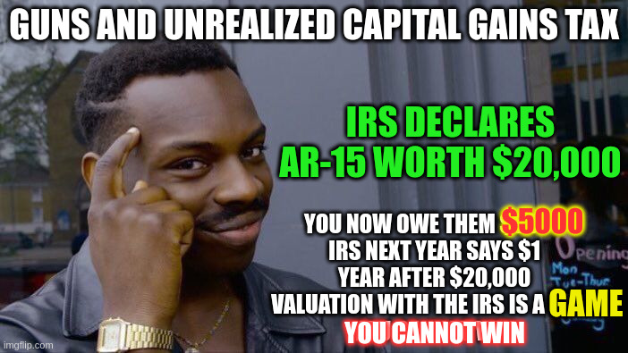 How to take guns by economic means while collecting taxes | GUNS AND UNREALIZED CAPITAL GAINS TAX; IRS DECLARES AR-15 WORTH $20,000; $5000; YOU NOW OWE THEM $5000 
IRS NEXT YEAR SAYS $1 
YEAR AFTER $20,000 
VALUATION WITH THE IRS IS A GAME
YOU CANNOT WIN. GAME; YOU CANNOT WIN | image tagged in memes,roll safe think about it | made w/ Imgflip meme maker