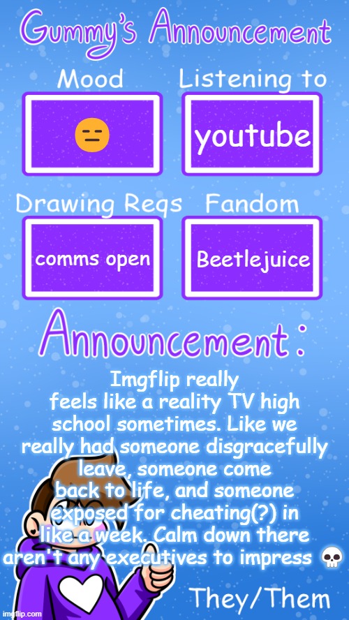 we don't need to increase ratings just take a break jiminy christmas | 😑; youtube; Imgflip really feels like a reality TV high school sometimes. Like we really had someone disgracefully leave, someone come back to life, and someone exposed for cheating(?) in like a week. Calm down there aren't any executives to impress 💀; comms open; Beetlejuice | image tagged in gummy's announcement template version 4 | made w/ Imgflip meme maker