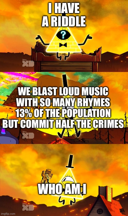 Bill Cipher's Riddle | I HAVE A RIDDLE WE BLAST LOUD MUSIC WITH SO MANY RHYMES 13% OF THE POPULATION BUT COMMIT HALF THE CRIMES WHO AM I | image tagged in bill cipher's riddle | made w/ Imgflip meme maker