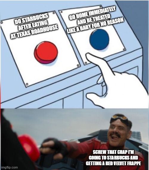 The only plan that's gonna go on as planned are these kinda plans and I plan to keep it that way | GO HOME IMMEDIATELY AND BE TREATED LIKE A BABY FOR NO REASON; DO STARBUCKS AFTER EATING AT TEXAS ROADHOUSE; SCREW THAT CRAP I'M GOING TO STARBUCKS AND GETTING A RED VELVET FRAPPE | image tagged in robotnik pressing red button,memes,texas roadhouse,starbucks,relatable,facts | made w/ Imgflip meme maker