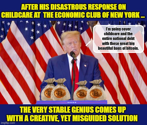 Trump's Profound Understanding of Technology... | AFTER HIS DISASTROUS RESPONSE ON CHILDCARE AT  THE ECONOMIC CLUB OF NEW YORK ... I'm going cover childcare and the entire national debt with these great big beautiful bags of bitcoin. THE VERY STABLE GENIUS COMES UP WITH A CREATIVE, YET MISGUIDED SOLUTION | image tagged in donald trump memes,donald trump the clown,donald trump is an idiot,political humor | made w/ Imgflip meme maker