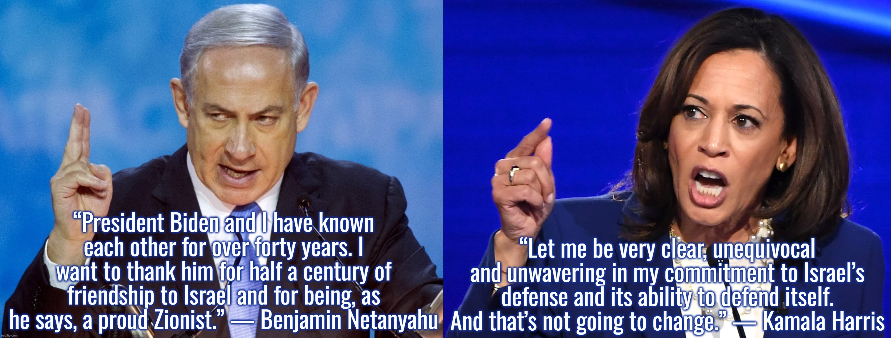 I retort, you deride . . . North Atlantic Terrorist Organization | “President Biden and I have known each other for over forty years. I want to thank him for half a century of friendship to Israel and for being, as he says, a proud Zionist.” — Benjamin Netanyahu; “Let me be very clear, unequivocal and unwavering in my commitment to Israel’s defense and its ability to defend itself. And that’s not going to change.” — Kamala Harris | image tagged in kamala harris,joe biden,israel,palestine,terrorists | made w/ Imgflip meme maker