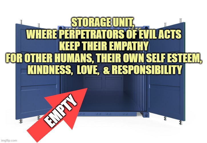 empty shipping container | EMPTY STORAGE UNIT,  
WHERE PERPETRATORS OF EVIL ACTS 
KEEP THEIR EMPATHY 
FOR OTHER HUMANS, THEIR OWN SELF ESTEEM, 
KINDNESS,  LOVE,  & RES | image tagged in empty shipping container | made w/ Imgflip meme maker