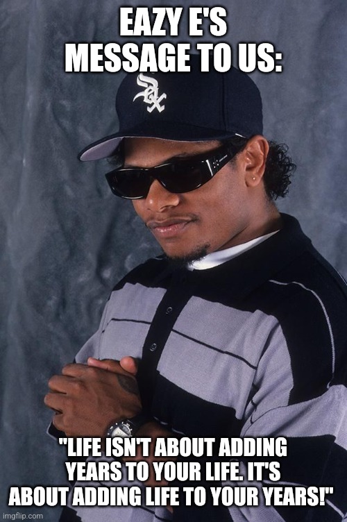 Eazy-E | EAZY E'S MESSAGE TO US:; "LIFE ISN'T ABOUT ADDING YEARS TO YOUR LIFE. IT'S ABOUT ADDING LIFE TO YOUR YEARS!" | image tagged in eazy-e | made w/ Imgflip meme maker