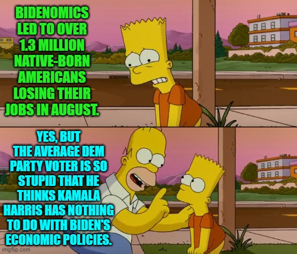 Apparently to the Dem Party voter type . . . cause has got no connection to effect. | BIDENOMICS LED TO OVER 1.3 MILLION NATIVE-BORN AMERICANS LOSING THEIR JOBS IN AUGUST. YES, BUT THE AVERAGE DEM PARTY VOTER IS SO STUPID THAT HE THINKS KAMALA HARRIS HAS NOTHING TO DO WITH BIDEN'S ECONOMIC POLICIES. | image tagged in simpsons so far | made w/ Imgflip meme maker