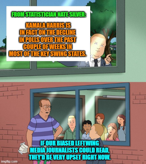 Or if they had any traces of ethics, honor, or integrity. | FROM STATISTICIAN NATE SILVER:; KAMALA HARRIS IS IN FACT ON THE DECLINE IN POLLS OVER THE PAST COUPLE OF WEEKS IN MOST OF THE KEY SWING STATES. IF OUR BIASED LEFTWING MEDIA JOURNALISTS COULD READ, THEY'D BE VERY UPSET RIGHT NOW. | image tagged in yep | made w/ Imgflip meme maker