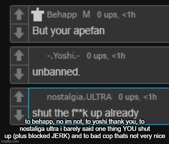 to behapp, no im not, to yoshi thank you, to nostaliga ultra i barely said one thing YOU shut up (plus blocked JERK) and to bad cop thats not very nice | made w/ Imgflip meme maker