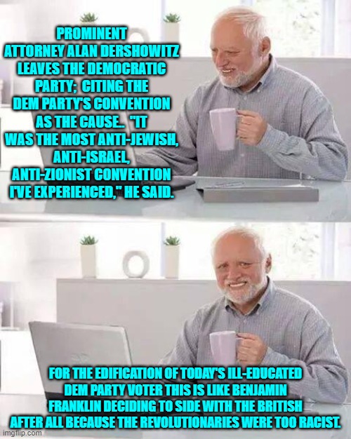 In any other era this would be a huge deal.  The fact that it's not, says it all . . . sadly. | PROMINENT ATTORNEY ALAN DERSHOWITZ LEAVES THE DEMOCRATIC PARTY;  CITING THE DEM PARTY'S CONVENTION AS THE CAUSE..  "IT WAS THE MOST ANTI-JEWISH, ANTI-ISRAEL, ANTI-ZIONIST CONVENTION I'VE EXPERIENCED," HE SAID. FOR THE EDIFICATION OF TODAY'S ILL-EDUCATED DEM PARTY VOTER THIS IS LIKE BENJAMIN FRANKLIN DECIDING TO SIDE WITH THE BRITISH AFTER ALL BECAUSE THE REVOLUTIONARIES WERE TOO RACIST. | image tagged in hide the pain harold | made w/ Imgflip meme maker