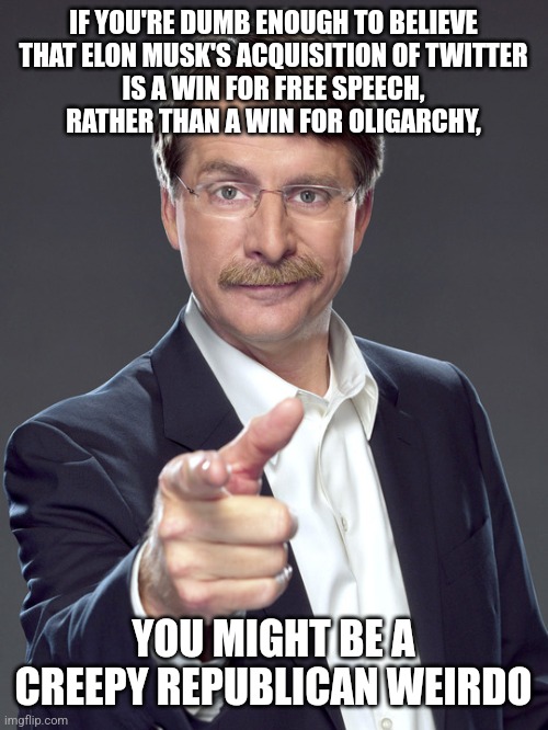 Creepy Republican weirdos are sheeple who want to be shepherded by oligarchs. | IF YOU'RE DUMB ENOUGH TO BELIEVE
THAT ELON MUSK'S ACQUISITION OF TWITTER
IS A WIN FOR FREE SPEECH,
RATHER THAN A WIN FOR OLIGARCHY, YOU MIGHT BE A
CREEPY REPUBLICAN WEIRDO | image tagged in jeff foxworthy,creepy,weird,republican,elon musk buying twitter,oligarchy | made w/ Imgflip meme maker