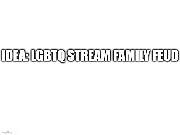 Blank White Template | IDEA: LGBTQ STREAM FAMILY FEUD | image tagged in blank white template | made w/ Imgflip meme maker