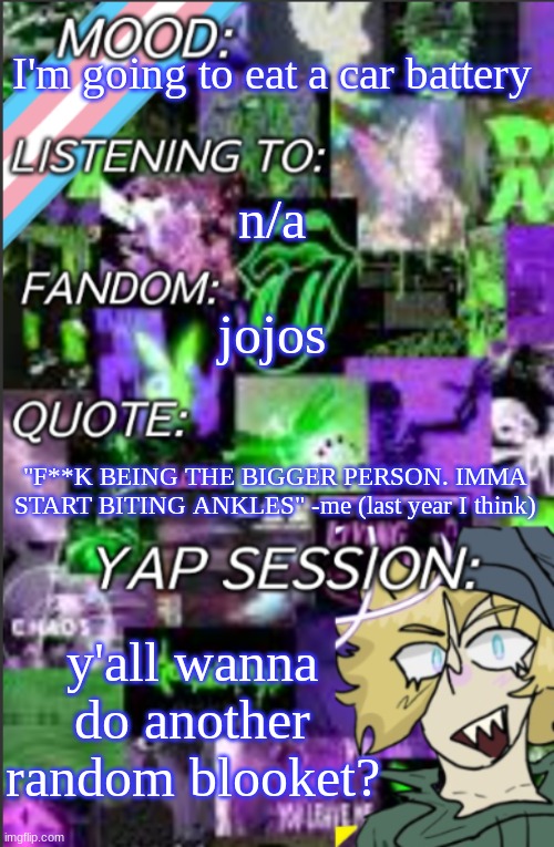 I was probably too lazy to add a title | I'm going to eat a car battery; n/a; jojos; "F**K BEING THE BIGGER PERSON. IMMA START BITING ANKLES" -me (last year I think); y'all wanna do another random blooket? | image tagged in temp but cropped better | made w/ Imgflip meme maker