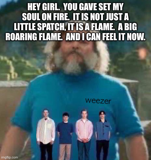 I am Steve weezer | HEY GIRL.  YOU GAVE SET MY SOUL ON FIRE.  IT IS NOT JUST A LITTLE SPATCH, IT IS A FLAME.  A BIG ROARING FLAME.  AND I CAN FEEL IT NOW. | image tagged in i am steve weezer | made w/ Imgflip meme maker