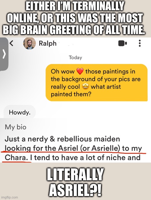 I’m a sponge still soaked in the fandom after all these years :0 | EITHER I’M TERMINALLY ONLINE, OR THIS WAS THE MOST BIG BRAIN GREETING OF ALL TIME. LITERALLY ASRIEL?! | image tagged in undertale,asriel,dating,bumble,funny,text | made w/ Imgflip meme maker