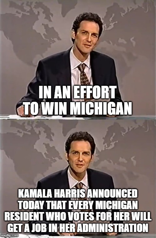 desperate? | IN AN EFFORT TO WIN MICHIGAN; KAMALA HARRIS ANNOUNCED TODAY THAT EVERY MICHIGAN RESIDENT WHO VOTES FOR HER WILL GET A JOB IN HER ADMINISTRATION | image tagged in weekend update with norm | made w/ Imgflip meme maker