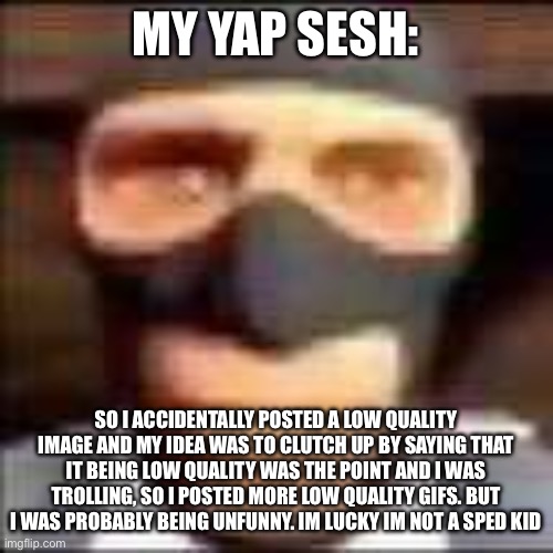 spi | MY YAP SESH:; SO I ACCIDENTALLY POSTED A LOW QUALITY IMAGE AND MY IDEA WAS TO CLUTCH UP BY SAYING THAT IT BEING LOW QUALITY WAS THE POINT AND I WAS TROLLING, SO I POSTED MORE LOW QUALITY GIFS. BUT I WAS PROBABLY BEING UNFUNNY. IM LUCKY IM NOT A SPED KID | image tagged in spi | made w/ Imgflip meme maker