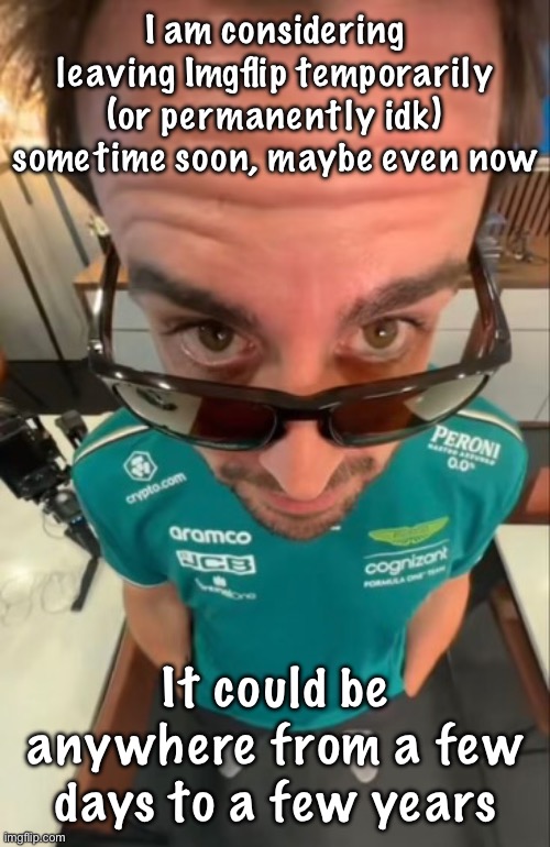 Prob for a few weeks maybe | I am considering leaving Imgflip temporarily (or permanently idk) sometime soon, maybe even now; It could be anywhere from a few days to a few years | image tagged in fernando alonso | made w/ Imgflip meme maker