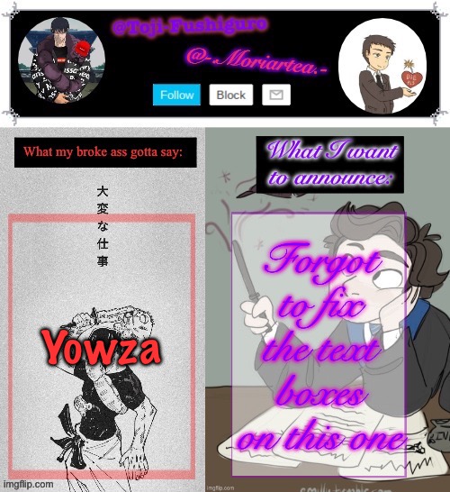 Toji-Fushiguro and Moriartea Shared Announcement Temp | Forgot to fix the text boxes on this one; Yowza | image tagged in toji-fushiguro and moriartea shared announcement temp | made w/ Imgflip meme maker