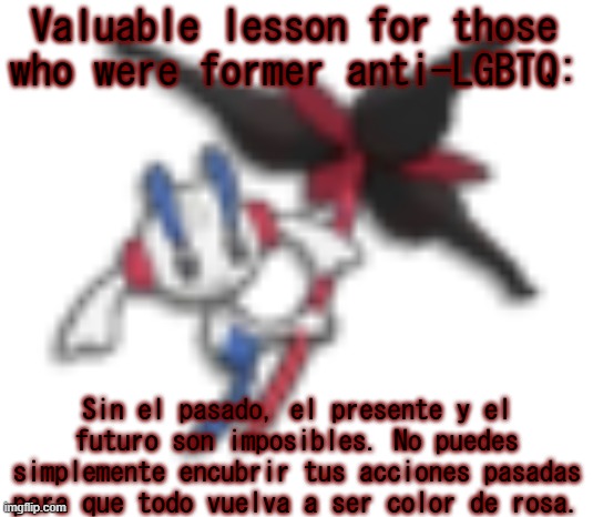 Google Translate, people. Or you can translate it yourself if you know Spanish yourself. | Valuable lesson for those who were former anti-LGBTQ:; Sin el pasado, el presente y el futuro son imposibles. No puedes simplemente encubrir tus acciones pasadas para que todo vuelva a ser color de rosa. | image tagged in 144p floette | made w/ Imgflip meme maker