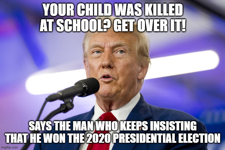 YOUR CHILD WAS KILLED AT SCHOOL? GET OVER IT! SAYS THE MAN WHO KEEPS INSISTING THAT HE WON THE 2020 PRESIDENTIAL ELECTION | image tagged in donald trump,rigged elections | made w/ Imgflip meme maker