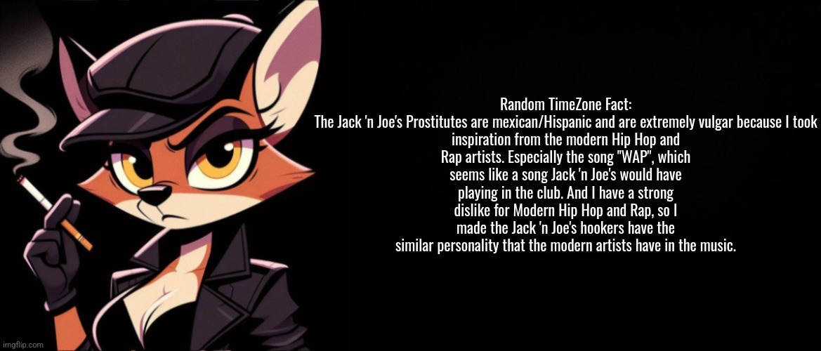 A interesting fact about the most hatable enemies in TimeZone. | Random TimeZone Fact:

The Jack 'n Joe's Prostitutes are mexican/Hispanic and are extremely vulgar because I took inspiration from the modern Hip Hop and Rap artists. Especially the song "WAP", which seems like a song Jack 'n Joe's would have playing in the club. And I have a strong dislike for Modern Hip Hop and Rap, so I made the Jack 'n Joe's hookers have the similar personality that the modern artists have in the music. | image tagged in facts,timezone,enemies,game,movie,cartoon | made w/ Imgflip meme maker