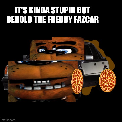 Blank Transparent Square Meme | IT'S KINDA STUPID BUT BEHOLD THE FREDDY FAZCAR | image tagged in memes,blank transparent square | made w/ Imgflip meme maker