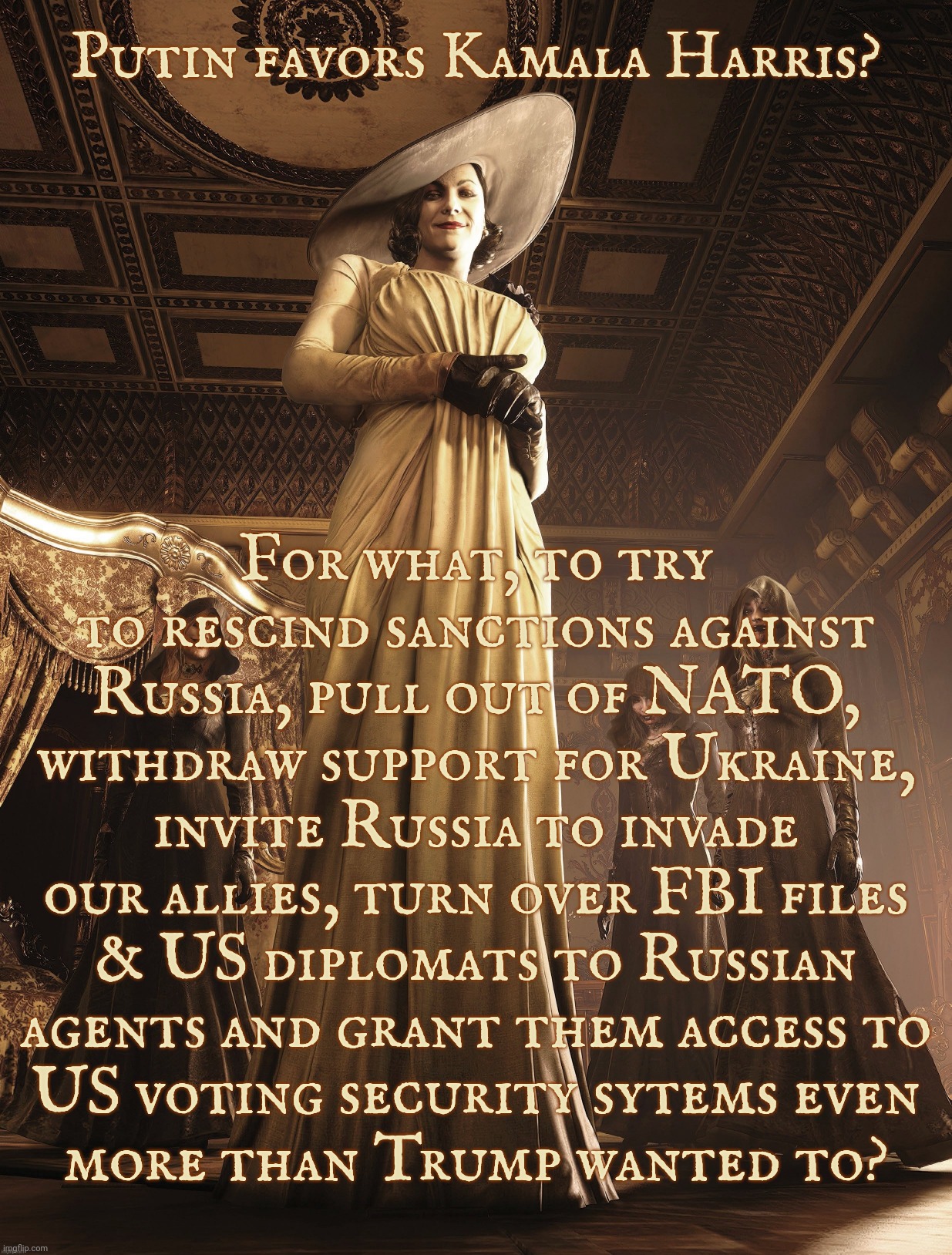 Putin prefers Kamala over his puppet Donny? | Putin favors Kamala Harris? For what, to try to rescind sanctions against Russia, pull out of NATO, withdraw support for Ukraine, invite Russia to invade our allies, turn over FBI files
& US diplomats to Russian
agents and grant them access to
US voting security sytems even
more than Trump wanted to? | image tagged in lady dimitrescu,kamala harris,putin's puppet trump,because history is a thing,and it tends to repeat itself,get a hobby | made w/ Imgflip meme maker