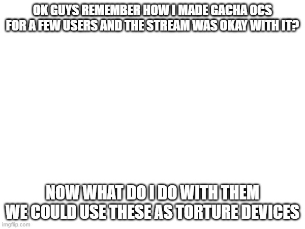 I mean | OK GUYS REMEMBER HOW I MADE GACHA OCS FOR A FEW USERS AND THE STREAM WAS OKAY WITH IT? NOW WHAT DO I DO WITH THEM
WE COULD USE THESE AS TORTURE DEVICES | image tagged in e | made w/ Imgflip meme maker