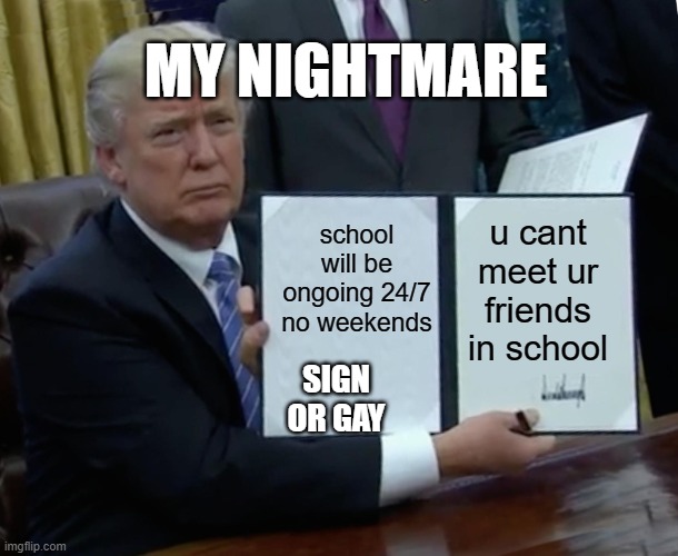 Trump Bill Signing Meme | MY NIGHTMARE; school will be ongoing 24/7 no weekends; u cant meet ur friends in school; SIGN OR GAY | image tagged in memes,trump bill signing | made w/ Imgflip meme maker