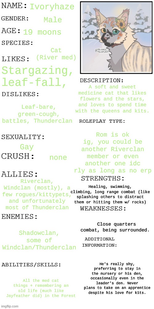 yep [prompt in coms even tho I didn't want to make up a prompt *sobbing* sowwy mods] | Ivoryhaze; Male; 19 moons; Cat (River med); Stargazing, leaf-fall, A soft and sweet medicine cat that likes flowers and the stars, and loves to spend time with the queens and kits. Leaf-bare, green-cough, battles, Thunderclan; Rom is ok ig, you could be another Riverclan member or even another one idc rly as long as no erp; Gay; none; Riverclan, Windclan (mostly), a few rogues/kittypets, and unfortunately most of Thunderclan; Healing, swimming, climbing, long range combat (like splashing others to distract them or hitting them w/ rocks); Close quarters combat, being surrounded. Shadowclan, some of Windclan/Thunderclan; He's really shy, preferring to stay in the nursery or his den, occasionally even in the leader's den. Never plans to take on an apprentice despite his love for kits. All the med cat things + remembering an old life (much like Jayfeather did) in the Forest | image tagged in updated roleplay oc showcase,no joke ocs,at all,period,end of story | made w/ Imgflip meme maker