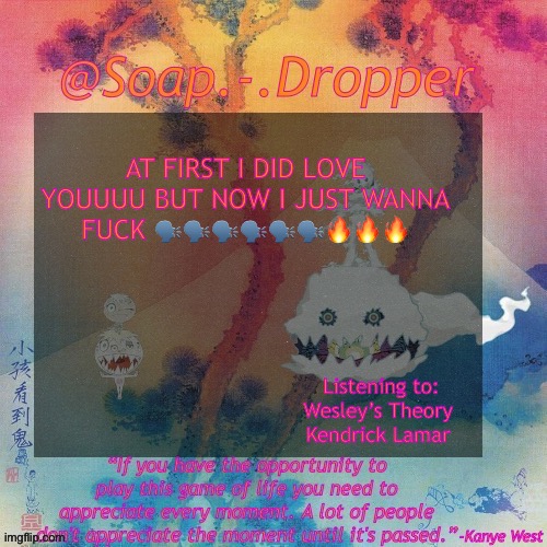 TOSS AND TURN LESSON LEARNED YOU WAS MY FIRST GIRLFRIENDDDDD | AT FIRST I DID LOVE YOUUUU BUT NOW I JUST WANNA FUCK 🗣️🗣️🗣️🗣️🗣️🗣️🔥🔥🔥; Listening to:
Wesley’s Theory 
Kendrick Lamar | image tagged in soap - dropper s ksg temp | made w/ Imgflip meme maker