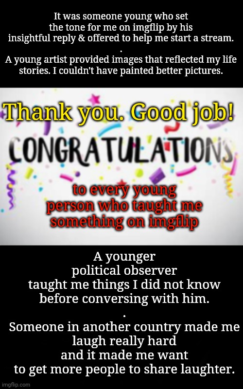 Good Job, Everybody! | It was someone young who set the tone for me on imgflip by his insightful reply & offered to help me start a stream.
.
A young artist provided images that reflected my life stories. I couldn't have painted better pictures. Thank you. Good job! A younger political observer
taught me things I did not know before conversing with him.
.
Someone in another country made me laugh really hard
and it made me want
to get more people to share laughter. to every young person who taught me something on imgflip | image tagged in thank you,young voices matter,art,politics,furries,autism | made w/ Imgflip meme maker