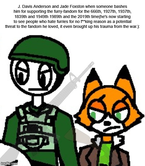 Like jesus christ it's fuсking 2024 and the anti-furries especially the ones with the IQ of -∞ are doing the same shit. | J. Davis Anderson and Jade Foxston when someone bashes him for supporting the furry-fandom for the 666th, 1927th, 1937th, 1839th and 1949th 1989th and the 2019th time(he's now starting to see people who hate furries for no f**king reason as a potential threat to the fandom he loved, it even brought up his trauma from the war.): | image tagged in j davis and jade foxston | made w/ Imgflip meme maker