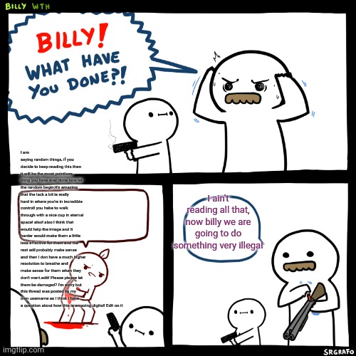 Billy, What Have You Done | I am saying random things, if you decide to keep reading this then it will be the most pointless thing you have ever done now let the random begin:it's amazing that the lack a bit is really hard in where you're in incredible control! you habe to walk through with a nice cup in eternal space! also! also I think that would help the image and it harder would make them a little less effective for them and the rest will probably make sense and then I don have a much higher resolution to breathe and make sense for them when they don't want.edit! Please please let them be damaged? I'm sorry but this thread was posted by my own username as I think I have a question about how this is amazing digital! Edit on it; I ain't reading all that, now billy we are going to do something very illegal | image tagged in billy what have you done | made w/ Imgflip meme maker