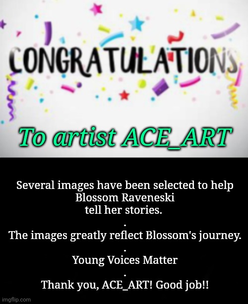 Young Artist is Selected! | Several images have been selected to help
Blossom Raveneski
tell her stories. 
.
The images greatly reflect Blossom's journey.
.
Young Voices Matter
.
Thank you, ACE_ART! Good job!! To artist ACE_ART | image tagged in art,young voices matter,journey | made w/ Imgflip meme maker