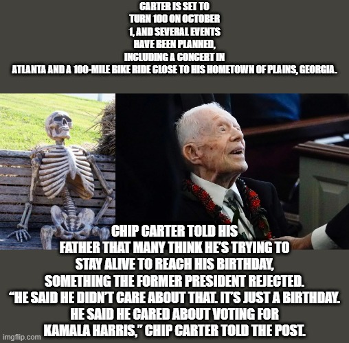 Jimmy wants to take 1 more shot at America & its citizens. Jimmy had 15% interest 22% inflation ,not to mention gas lines 1 mile | CARTER IS SET TO TURN 100 ON OCTOBER 1, AND SEVERAL EVENTS HAVE BEEN PLANNED, INCLUDING A CONCERT IN ATLANTA AND A 100-MILE BIKE RIDE CLOSE TO HIS HOMETOWN OF PLAINS, GEORGIA. CHIP CARTER TOLD HIS FATHER THAT MANY THINK HE’S TRYING TO STAY ALIVE TO REACH HIS BIRTHDAY, SOMETHING THE FORMER PRESIDENT REJECTED.

“HE SAID HE DIDN’T CARE ABOUT THAT. IT’S JUST A BIRTHDAY. HE SAID HE CARED ABOUT VOTING FOR KAMALA HARRIS,” CHIP CARTER TOLD THE POST. | image tagged in memes,waiting skeleton | made w/ Imgflip meme maker