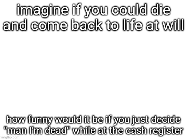 imagine if you could die and come back to life at will; how funny would it be if you just decide "man I'm dead" while at the cash register | made w/ Imgflip meme maker