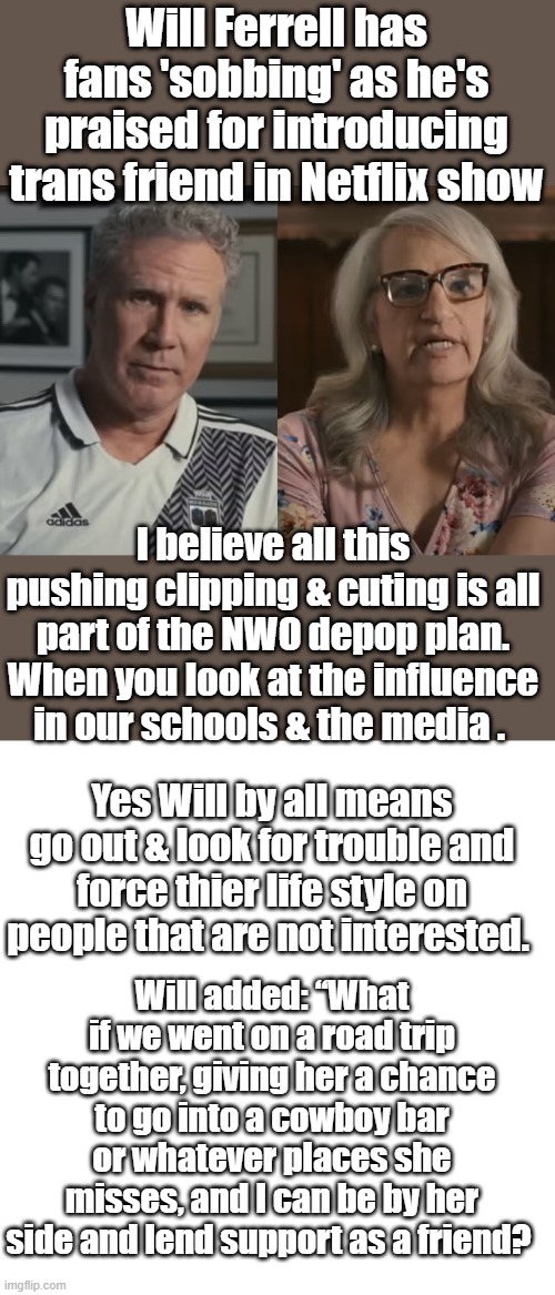 Hey straight guys go into a Lesbian bar, and see what kind of reaction you get. Push your straightness on them gals. | Will Ferrell has fans 'sobbing' as he's praised for introducing trans friend in Netflix show; I believe all this pushing clipping & cuting is all part of the NWO depop plan. When you look at the influence in our schools & the media . Yes Will by all means go out & look for trouble and force thier life style on people that are not interested. Will added: “What if we went on a road trip together, giving her a chance to go into a cowboy bar or whatever places she misses, and I can be by her side and lend support as a friend? | image tagged in blank square | made w/ Imgflip meme maker