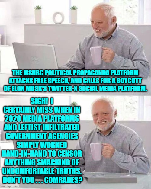 Our leftists miss the thrilling months of 2020 when the Left was able to go full Marxist. | SIGH!  I CERTAINLY MISS WHEN IN 2020 MEDIA PLATFORMS AND LEFTIST INFILTRATED GOVERNMENT AGENCIES SIMPLY WORKED HAND-IN-HAND TO CENSOR ANYTHING SMACKING OF UNCOMFORTABLE TRUTHS.  DON'T YOU . . . COMRADES? THE MSNBC POLITICAL PROPAGANDA PLATFORM ATTACKS FREE SPEECH, AND CALLS FOR A BOYCOTT OF ELON MUSK’S TWITTER-X SOCIAL MEDIA PLATFORM. | image tagged in hide the pain harold | made w/ Imgflip meme maker
