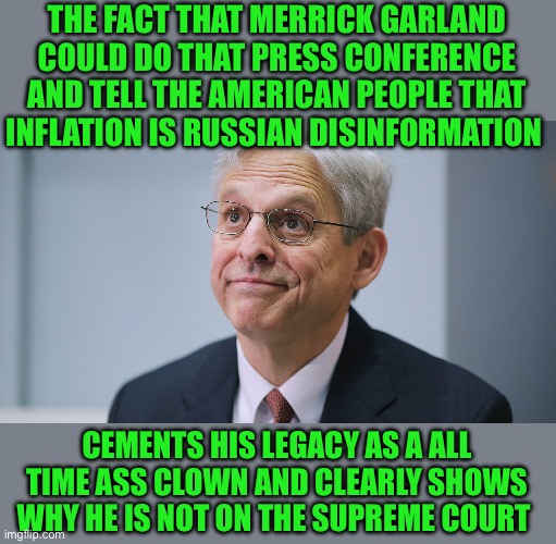 The greatest political hack of all time | THE FACT THAT MERRICK GARLAND COULD DO THAT PRESS CONFERENCE AND TELL THE AMERICAN PEOPLE THAT INFLATION IS RUSSIAN DISINFORMATION; CEMENTS HIS LEGACY AS A ALL TIME ASS CLOWN AND CLEARLY SHOWS WHY HE IS NOT ON THE SUPREME COURT | image tagged in merrick garland | made w/ Imgflip meme maker