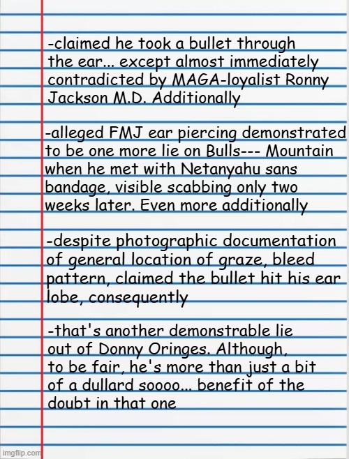 Heya, Trump-cult kids, it's time for DLDUFO 8: Gander Sauce II (see what I did there with "the Weave"?) | -claimed he took a bullet through
the ear... except almost immediately
contradicted by MAGA-loyalist Ronny
Jackson M.D. Additionally; -alleged FMJ ear piercing demonstrated
to be one more lie on Bulls--- Mountain
when he met with Netanyahu sans
bandage, visible scabbing only two
weeks later. Even more additionally; -despite photographic documentation
of general location of graze, bleed
pattern, claimed the bullet hit his ear
lobe, consequently; -that's another demonstrable lie
out of Donny Oringes. Although,
to be fair, he's more than just a bit
of a dullard soooo... benefit of the
doubt in that one | image tagged in lined paper,trump unfit unqualified dangerous,this ain't over,not by a long shot | made w/ Imgflip meme maker