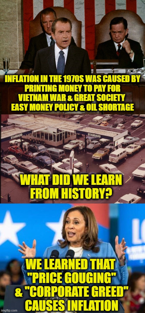 Repeating history again | INFLATION IN THE 1970S WAS CAUSED BY
PRINTING MONEY TO PAY FOR
VIETNAM WAR & GREAT SOCIETY 
EASY MONEY POLICY & OIL SHORTAGE; WHAT DID WE LEARN
FROM HISTORY? WE LEARNED THAT 
"PRICE GOUGING"
& "CORPORATE GREED"
CAUSES INFLATION | image tagged in inflation | made w/ Imgflip meme maker