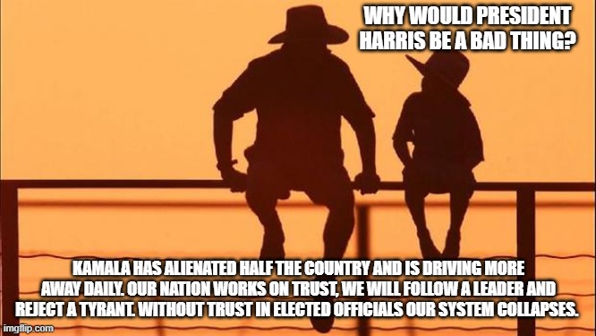 Lawfare, illegals first, soft on crime, leadership all matter | WHY WOULD PRESIDENT HARRIS BE A BAD THING? KAMALA HAS ALIENATED HALF THE COUNTRY AND IS DRIVING MORE AWAY DAILY. OUR NATION WORKS ON TRUST, WE WILL FOLLOW A LEADER AND REJECT A TYRANT. WITHOUT TRUST IN ELECTED OFFICIALS OUR SYSTEM COLLAPSES. | image tagged in cowboy father and son,lawfare,soft on crime,democrat war on ameriva,kamalanomics,maga | made w/ Imgflip meme maker