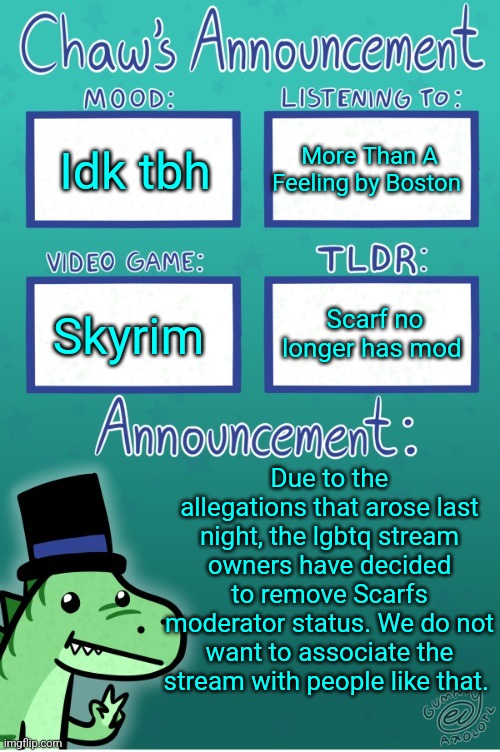 Chaws_the_dino announcement temp (thanks Gummy) | Idk tbh; More Than A Feeling by Boston; Skyrim; Scarf no longer has mod; Due to the allegations that arose last night, the lgbtq stream owners have decided to remove Scarfs moderator status. We do not want to associate the stream with people like that. | image tagged in chaws_the_dino announcement temp thanks gummy | made w/ Imgflip meme maker