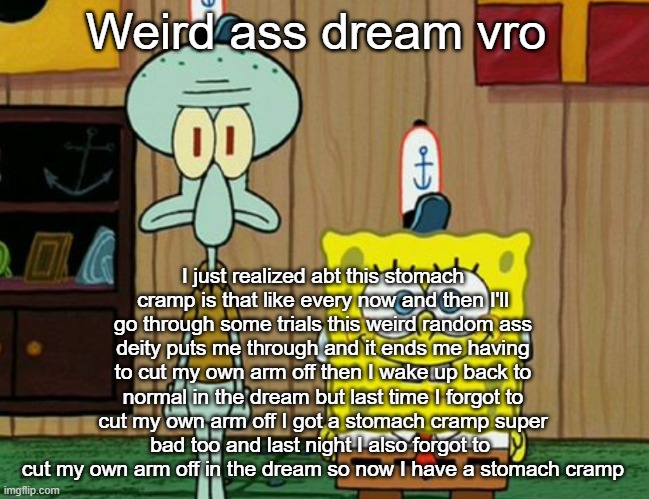 squidward and spogbob | Weird ass dream vro; I just realized abt this stomach cramp is that like every now and then I'll go through some trials this weird random ass deity puts me through and it ends me having to cut my own arm off then I wake up back to normal in the dream but last time I forgot to cut my own arm off I got a stomach cramp super bad too and last night I also forgot to  cut my own arm off in the dream so now I have a stomach cramp | image tagged in squidward and spogbob | made w/ Imgflip meme maker