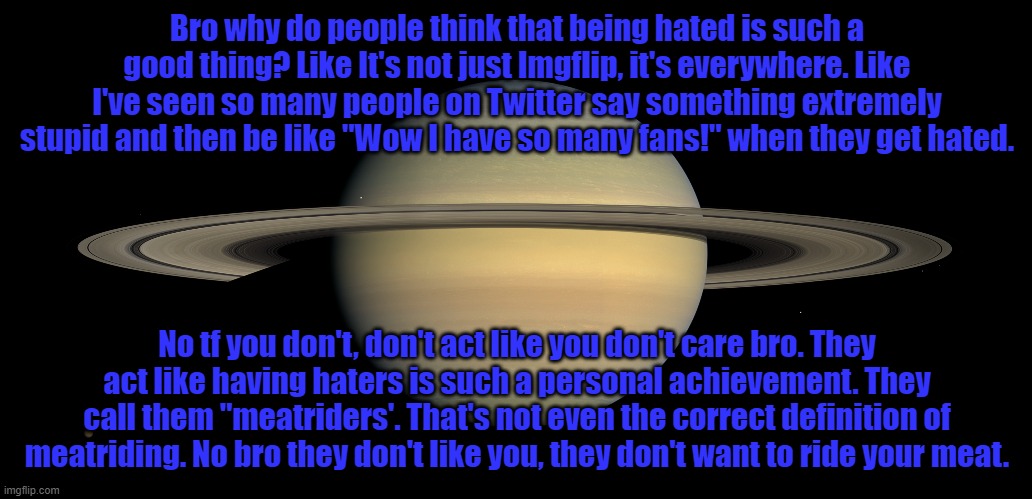 Bro why do people think that being hated is such a good thing? Like It's not just Imgflip, it's everywhere. Like I've seen so many people on Twitter say something extremely stupid and then be like "Wow I have so many fans!" when they get hated. No tf you don't, don't act like you don't care bro. They act like having haters is such a personal achievement. They call them "meatriders'. That's not even the correct definition of meatriding. No bro they don't like you, they don't want to ride your meat. | made w/ Imgflip meme maker