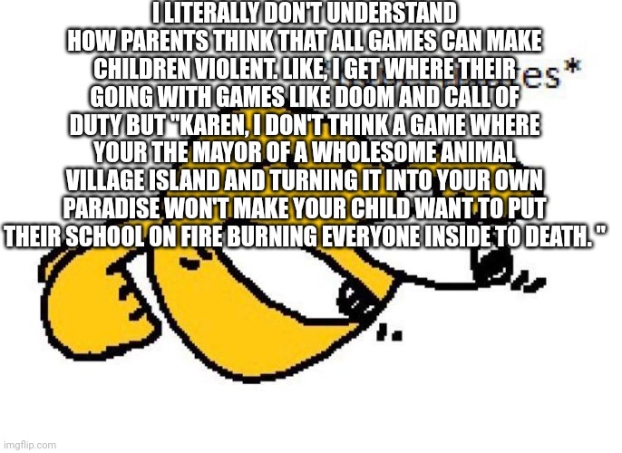 Hyperfixates | I LITERALLY DON'T UNDERSTAND HOW PARENTS THINK THAT ALL GAMES CAN MAKE CHILDREN VIOLENT. LIKE, I GET WHERE THEIR GOING WITH GAMES LIKE DOOM AND CALL OF DUTY BUT "KAREN, I DON'T THINK A GAME WHERE YOUR THE MAYOR OF A WHOLESOME ANIMAL VILLAGE ISLAND AND TURNING IT INTO YOUR OWN PARADISE WON'T MAKE YOUR CHILD WANT TO PUT THEIR SCHOOL ON FIRE BURNING EVERYONE INSIDE TO DEATH. " | image tagged in hyperfixates | made w/ Imgflip meme maker